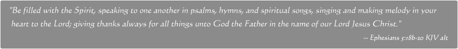 Be filled with the Spirit, speaking to one another in psalms, hymns, and spiritual songs, singing and making melody in your 
 heart to the Lord; giving thanks always for all things unto God the Father in the name of our Lord Jesus Christ. -- Ephesians 5:18b-20 KJV alt